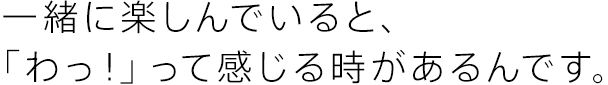 一緒に楽しんでいると、「わっ！」って感じる時があるんです。
