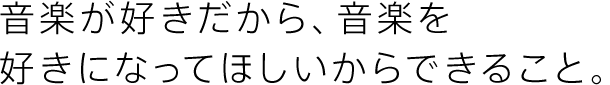 音楽が好きだから、音楽を好きになってほしいからできること。