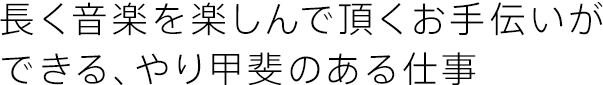 長く音楽を楽しんで頂くお手伝いができる、やり甲斐のある仕事。