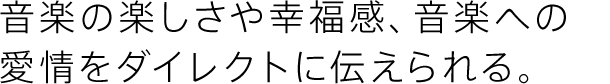 音楽の楽しさや幸福感、音楽への愛情をダイレクトに伝えられる。