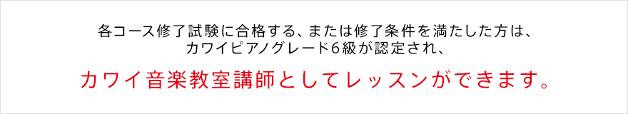 各コース修了試験に合格する、または修了条件を満たした方は、カワイピアノグレード6級が認定され、 カワイ音楽教室講師としてレッスンができます。