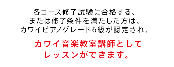 各コース修了試験に合格する、または修了条件を満たした方は、カワイピアノグレード6級が認定され、 カワイ音楽教室講師としてレッスンができます。