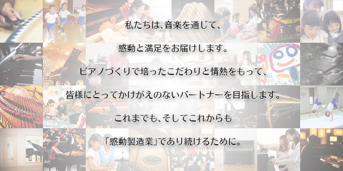 私たちは、音楽を通じて、 感動と満足をお届けします。 ピアノづくりで培ったこだわりと情熱をもって、 皆様にとってかけがえのないパートナーを目指します。これまでも、そしてこれからも「感動製造業」であり続けるために。