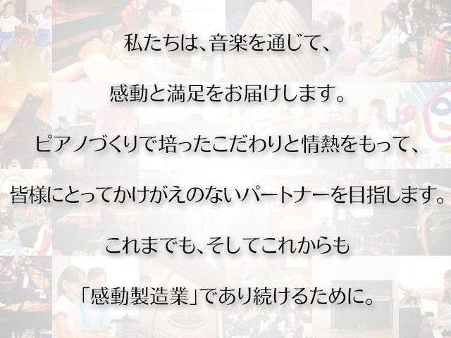 私たちは、音楽を通じて、 感動と満足をお届けします。 ピアノづくりで培ったこだわりと情熱をもって、 皆様にとってかけがえのないパートナーを目指します。これまでも、そしてこれからも「感動製造業」であり続けるために。